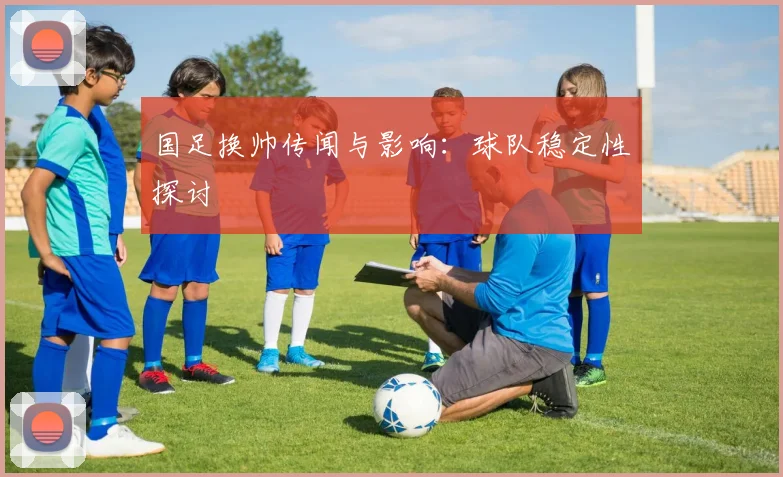 国足换帅传闻与影响：球队稳定性探讨