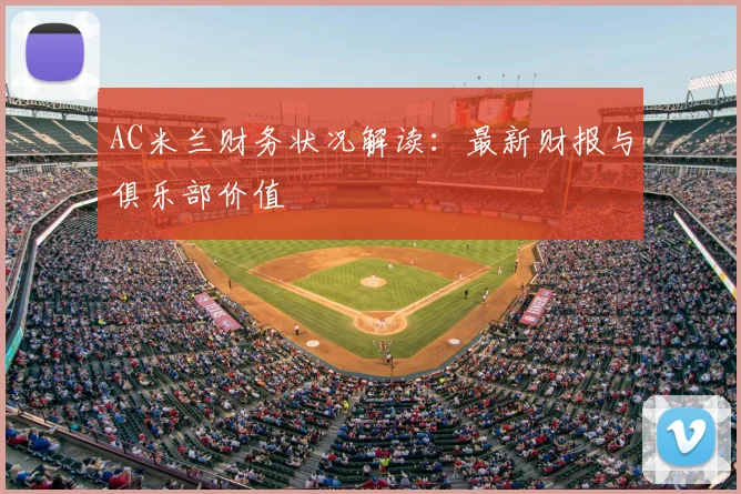 AC米兰财务状况解读：最新财报与俱乐部价值