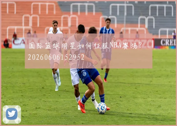国际篮球明星如何征服NBA赛场?_20260606152952