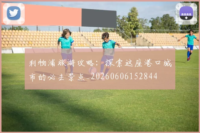 利物浦旅游攻略：探索这座港口城市的必去景点_20260606152844