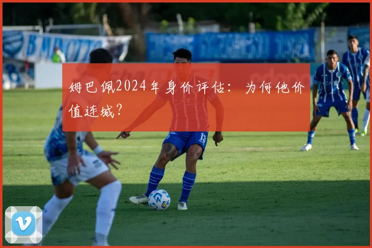 姆巴佩2024年身价评估：为何他价值连城？