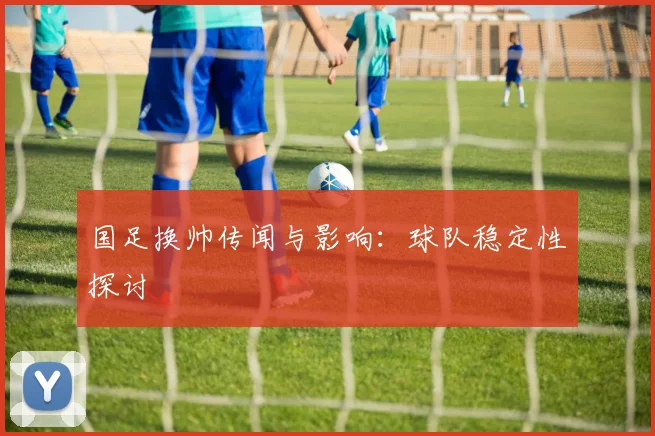 国足换帅传闻与影响:球队稳定性探讨